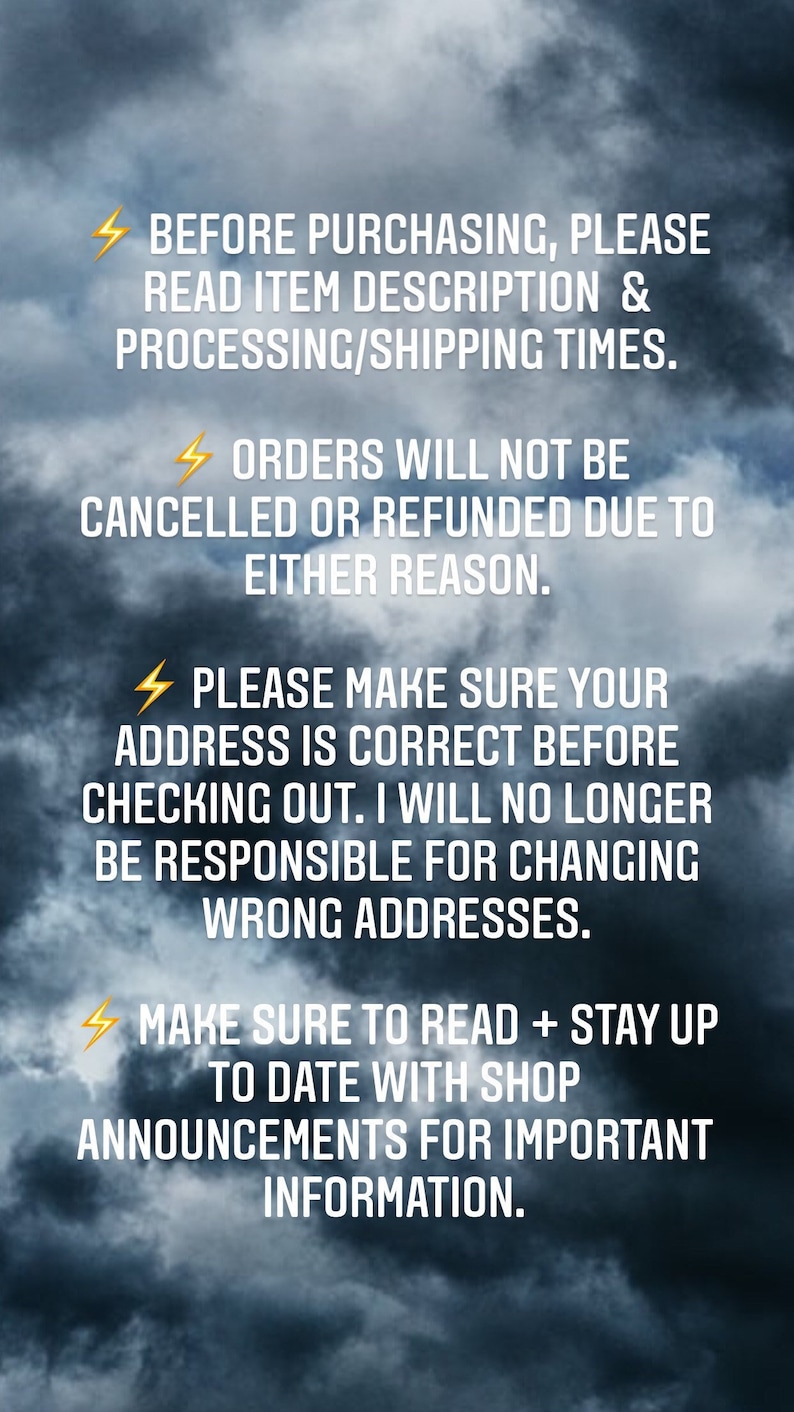 May include: A digital graphic featuring a dark, cloudy sky background with white text that reads: BEFORE PURCHASING, PLEASE READ ITEM DESCRIPTION & PROCESSING/SHIPPING TIMES. ORDERS WILL NOT BE CANCELLED OR REFUNDED DUE TO EITHER REASON. PLEASE MAKE SURE YOUR ADDRESS IS CORRECT BEFORE CHECKING OUT. I WILL NO LONGER BE RESPONSIBLE FOR CHANGING WRONG ADDRESSES. MAKE SURE TO READ + STAY UP TO DATE WITH SHOP ANNOUNCEMENTS FOR IMPORTANT INFORMATION.
