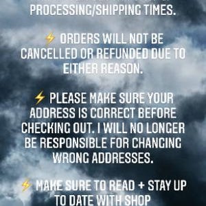May include: A text-based image with a dark cloudy background and yellow lightning bolt icons. The text reads: "BEFORE PURCHASING, PLEASE READ ITEM DESCRIPTION & PROCESSING/SHIPPING TIMES. ORDERS WILL NOT BE CANCELLED OR REFUNDED DUE TO EITHER REASON. PLEASE MAKE SURE YOUR ADDRESS IS CORRECT BEFORE CHECKING OUT. I WILL NO LONGER BE RESPONSIBLE FOR CHANGING WRONG ADDRESSES. MAKE SURE TO READ + STAY UP TO DATE WITH SHOP ANNOUNCEMENTS FOR IMPORTANT INFORMATION."