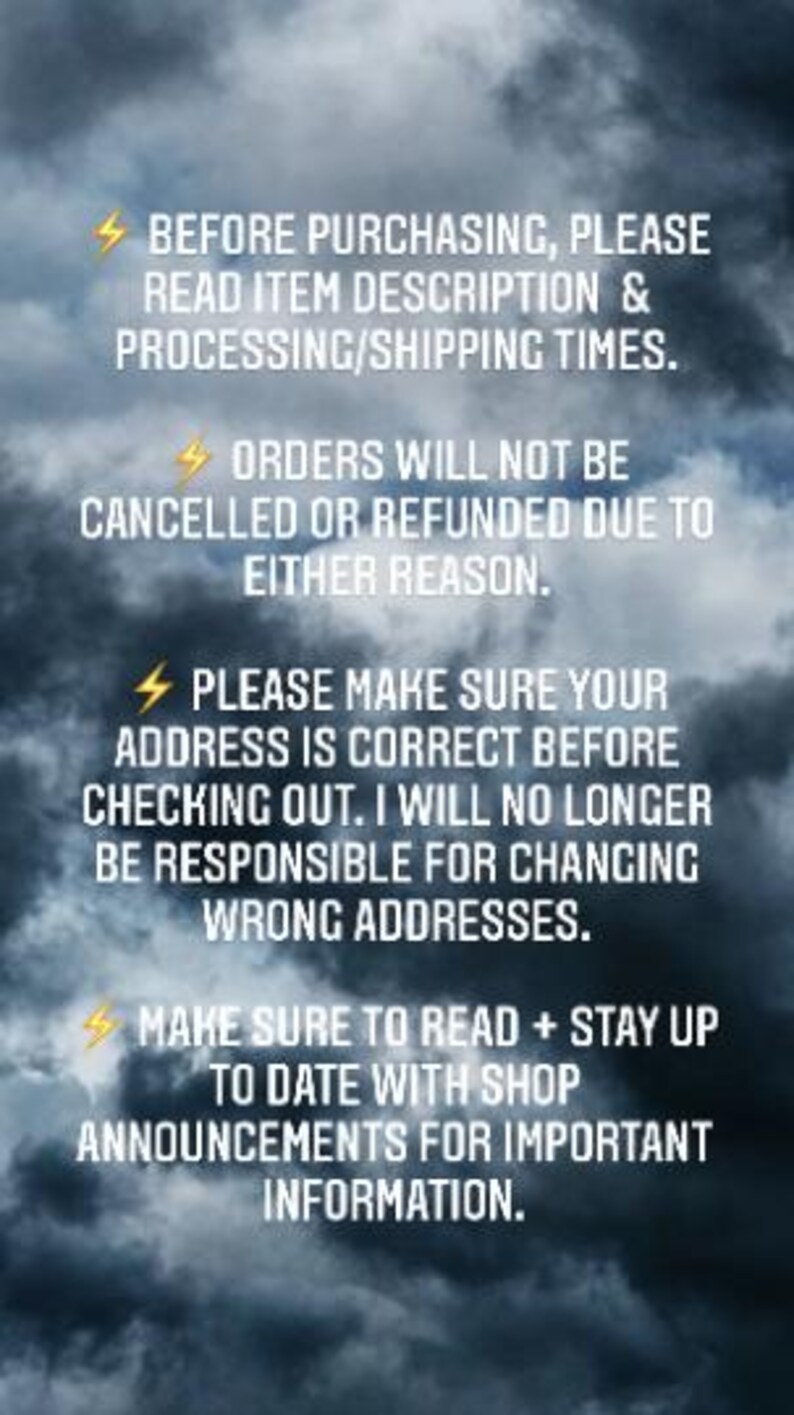 May include: A text-based image with a dark cloudy background and yellow lightning bolt icons. The text reads: "BEFORE PURCHASING, PLEASE READ ITEM DESCRIPTION & PROCESSING/SHIPPING TIMES. ORDERS WILL NOT BE CANCELLED OR REFUNDED DUE TO EITHER REASON. PLEASE MAKE SURE YOUR ADDRESS IS CORRECT BEFORE CHECKING OUT. I WILL NO LONGER BE RESPONSIBLE FOR CHANGING WRONG ADDRESSES. MAKE SURE TO READ + STAY UP TO DATE WITH SHOP ANNOUNCEMENTS FOR IMPORTANT INFORMATION."