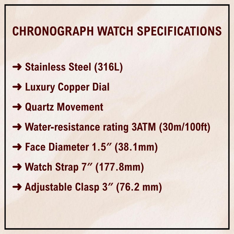 May include: Image of a document titled "CHRONOGRAPH WATCH SPECIFICATIONS". The specifications include stainless steel, a luxury copper dial, quartz movement, and water resistance. The face diameter is 1.5 inches (38.1mm), the watch strap is 7 inches (177.8mm), and the adjustable clasp is 3 inches (76.2 mm).