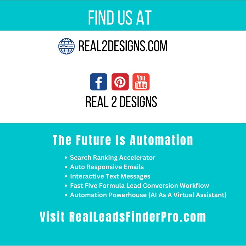 May include: A turquoise blue graphic with the text "FIND US AT" and "REAL2DESIGNS.COM" in white text. Below the website address are social media icons for Facebook, Pinterest, and YouTube. The text "REAL 2 DESIGNS" is in white text. The text "The Future Is Automation" is in white text. Below the text are five bullet points with the following text: "Search Ranking Accelerator", "Auto Responsive Emails", "Interactive Text Messages", "Fast Five Formula Lead Conversion Workflow", and "Automation Powerhouse (AI As A Virtual Assistant)". The text "Visit RealLeadsFinderPro.com" is in white text.