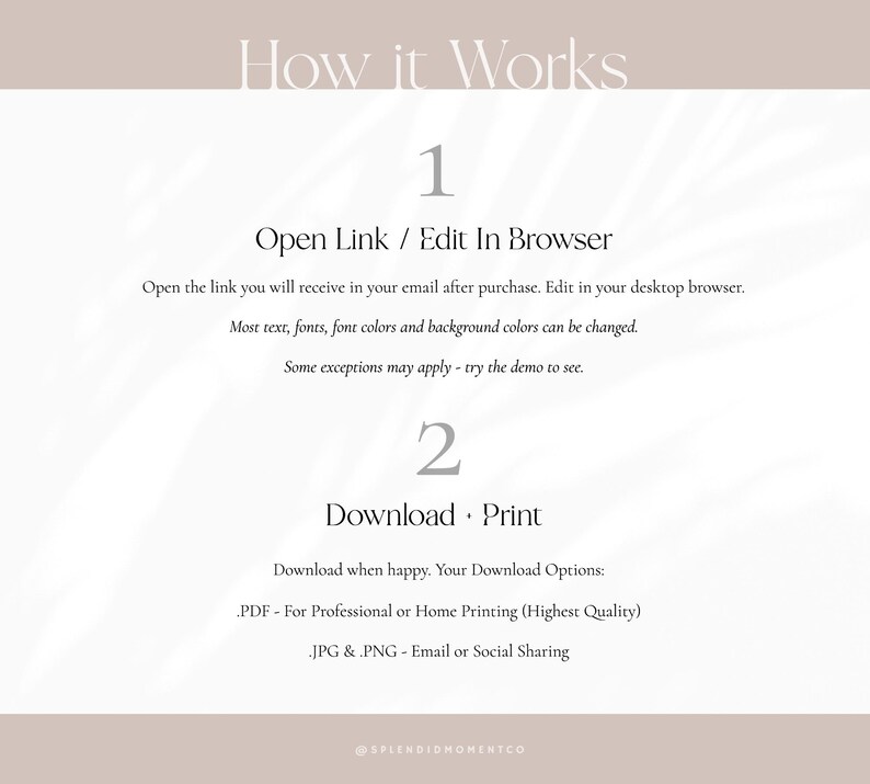May include: How it works: A graphic with instructions on how to edit and download a printable design. The steps are: 1. Open Link / Edit In Browser, 2. Download Print. The graphic includes the text "Most text, fonts, font colours and background colours can be changed. Some exceptions may apply - try the demo to see." and "Your Download Options: .PDF - For Professional or Home Printing (Highest Quality) .JPG & PNG - Email or Social Sharing".
