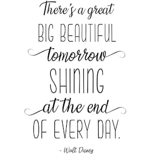 May include: Black and white typography quote on a white background. The quote reads "There's a great BIG BEAUTIFUL tomorrow SHINING at the end OF EVERY DAY." - Walt Disney.