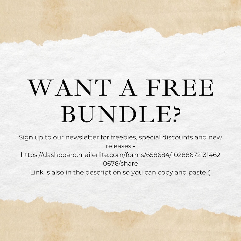 May include: A white paper background with torn edges and a tan border featuring the black text: WANT A FREE BUNDLE? Sign up to our newsletter for freebies, special discounts and new releases - https://dashboard.mailerlite.com/forms/658684/102886721314620676/share Link is also in the description so you can copy and paste :)