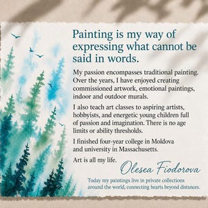 May include: A rectangular card with deckled edges featuring a watercolor forest in shades of teal and green on the left. The text reads: Painting is my way of expressing what cannot be said in words. My passion encompasses traditional painting. Over the years, I have enjoyed creating commissioned artwork, emotional paintings, indoor and outdoor murals. I also teach art classes to aspiring artists, hobbyists, and energetic young children full of passion and imagination. There is no age limits or ability thresholds. I finished four-year college in Moldova and university in Massachusetts. Art is all my life. Olesea Fiodorova. Today my paintings live in private collections around the world, connecting hearts beyond distances.