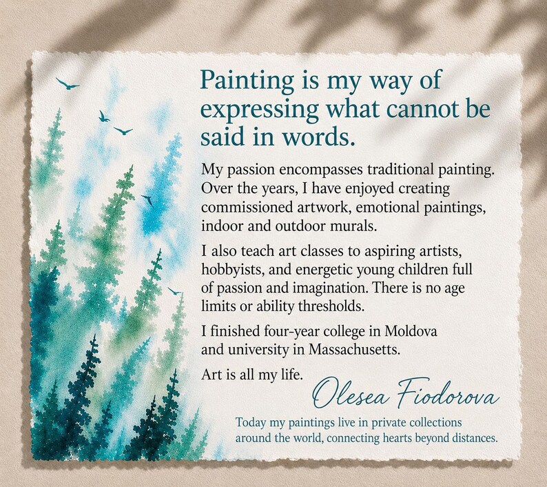 May include: A rectangular card with deckled edges featuring a watercolor forest in shades of teal and green on the left. The text reads: Painting is my way of expressing what cannot be said in words. My passion encompasses traditional painting. Over the years, I have enjoyed creating commissioned artwork, emotional paintings, indoor and outdoor murals. I also teach art classes to aspiring artists, hobbyists, and energetic young children full of passion and imagination. There is no age limits or ability thresholds. I finished four-year college in Moldova and university in Massachusetts. Art is all my life. Olesea Fiodorova. Today my paintings live in private collections around the world, connecting hearts beyond distances.