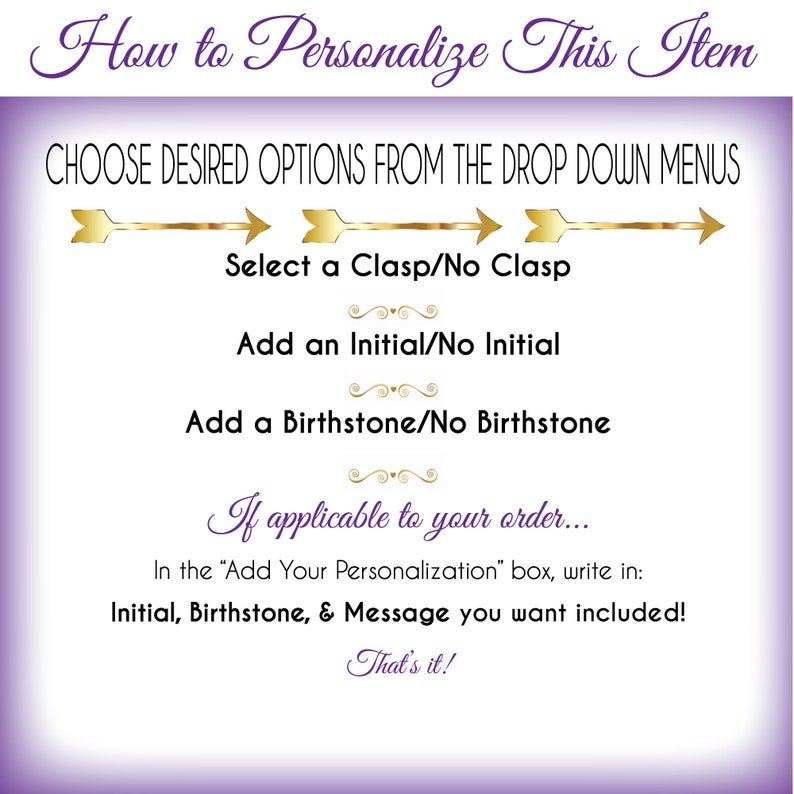 May include: Purple and gold graphic with instructions on how to personalize an item. The text reads "How to Personalize This Item" and "Choose Desired Options From The Drop Down Menus".  The graphic includes three options: "Select a Clasp/No Clasp", "Add an Initial/No Initial", and "Add a Birthstone/No Birthstone". The graphic also includes the text "If applicable to your order... In the "Add Your Personalization" box, write in: Initial, Birthstone, & Message you want included! That's it!"