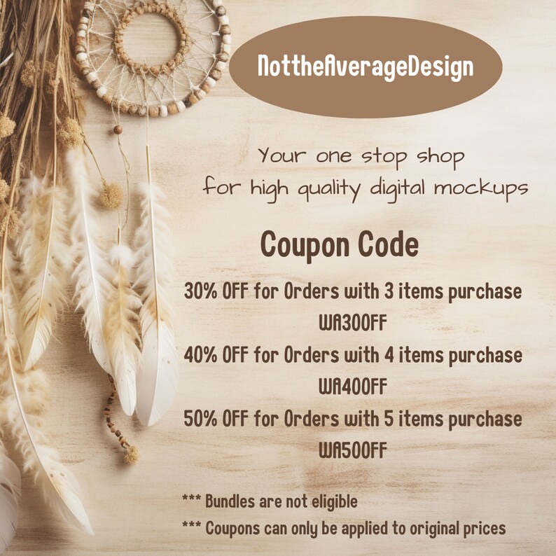 May include: A coupon code graphic with a brown background and a dreamcatcher in the top left corner. The text reads "NotthefAverageDesign" and "Your one stop shop for high quality digital mockups". The coupon code is "WA300FF" for 30% off orders with 3 items, "WA400FF" for 40% off orders with 4 items, and "WA500FF" for 50% off orders with 5 items. The text also states that bundles are not eligible and coupons can only be applied to original prices.