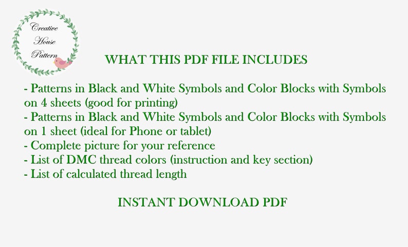 May include: A green text graphic on a white background that reads "WHAT THIS PDF FILE INCLUDES" and lists the contents of the PDF file. The contents include patterns in black and white symbols and color blocks with symbols on 4 sheets, patterns in black and white symbols and color blocks with symbols on 1 sheet, a complete picture for reference, a list of DMC thread colors, and a list of calculated thread length. The text also reads "INSTANT DOWNLOAD PDF".