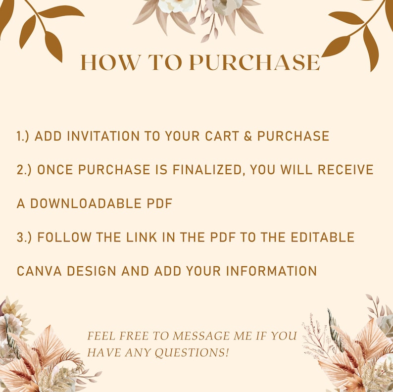 Może przedstawiać: Beżowe tło z brązowym tekstem wyjaśniającym, jak kupić pobranie cyfrowe. Tekst brzmi "HOW TO PURCHASE", "1.) ADD INVITATION TO YOUR CART & PURCHASE", "2.) ONCE PURCHASE IS FINALIZED, YOU WILL RECEIVE A DOWNLOADABLE PDF", "3.) FOLLOW THE LINK IN THE PDF TO THE EDITABLE CANVA DESIGN AND ADD YOUR INFORMATION", "FEEL FREE TO MESSAGE ME IF YOU HAVE ANY QUESTIONS!" i jest otoczony brązowymi ilustracjami kwiatowymi.