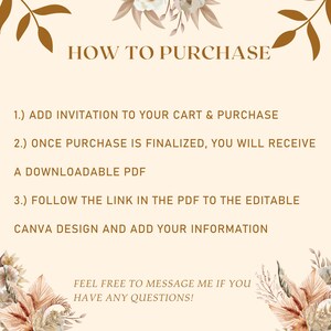 May include: A beige background with brown text explaining how to purchase a digital download. The text reads "HOW TO PURCHASE", "1.) ADD INVITATION TO YOUR CART & PURCHASE", "2.) ONCE PURCHASE IS FINALIZED, YOU WILL RECEIVE A DOWNLOADABLE PDF", "3.) FOLLOW THE LINK IN THE PDF TO THE EDITABLE CANVA DESIGN AND ADD YOUR INFORMATION", "FEEL FREE TO MESSAGE ME IF YOU HAVE ANY QUESTIONS!" The background is decorated with brown and beige floral illustrations.