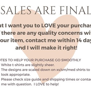 May include: A pink heart graphic with the text "SALES ARE FINAL" at the top. The text below reads "But I want you to LOVE your purchase. If there are any quality concerns with your item, contact me within 14 days and I will make it right!"  A list of notes follows: "NOTES TO HELP YOUR PURCHASE GO SMOOTHLY &bull; White t-shirts are slightly sheer. &bull; The designs are scaled down on xs/sm/med shirts to look appropriate. &bull; Please check size guide and shipping times or contact me with question. I LOVE to help!"