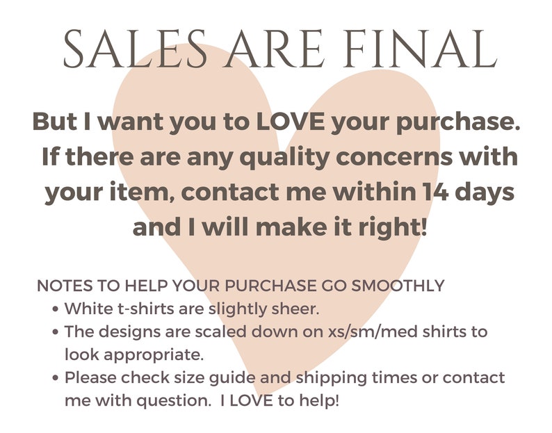 May include: A pink heart graphic with the text "SALES ARE FINAL" at the top. The text below reads "But I want you to LOVE your purchase. If there are any quality concerns with your item, contact me within 14 days and I will make it right!"  A list of notes follows: "NOTES TO HELP YOUR PURCHASE GO SMOOTHLY &bull; White t-shirts are slightly sheer. &bull; The designs are scaled down on xs/sm/med shirts to look appropriate. &bull; Please check size guide and shipping times or contact me with question. I LOVE to help!"