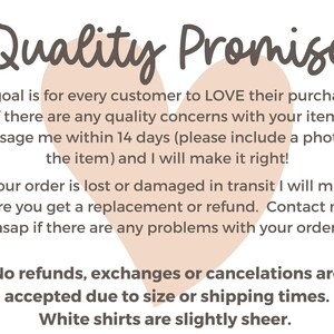 May include: A pink heart graphic with the text "Quality Promise" above it. The text below the heart reads: "My goal is for every customer to LOVE their purchase. If there are any quality concerns with your item, message me within 14 days (please include a photo of the item) and I will make it right! If your order is lost or damaged in transit I will make sure you get a replacement or refund. Contact me asap if there are any problems with your order. No refunds, exchanges or cancellations are accepted due to size or shipping times. White shirts are slightly sheer."