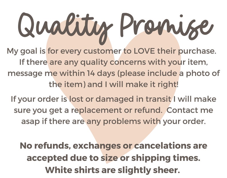May include: A pink heart graphic with the text "Quality Promise" above it. The text below the heart reads: "My goal is for every customer to LOVE their purchase. If there are any quality concerns with your item, message me within 14 days (please include a photo of the item) and I will make it right! If your order is lost or damaged in transit I will make sure you get a replacement or refund. Contact me asap if there are any problems with your order. No refunds, exchanges or cancellations are accepted due to size or shipping times. White shirts are slightly sheer."