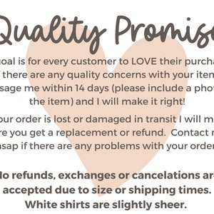 May include: A pink heart graphic with the text "Quality Promise" above it. The text below the heart reads: "My goal is for every customer to LOVE their purchase. If there are any quality concerns with your item, message me within 14 days (please include a photo of the item) and I will make it right! If your order is lost or damaged in transit I will make sure you get a replacement or refund. Contact me asap if there are any problems with your order. No refunds, exchanges or cancellations are accepted due to size or shipping times. White shirts are slightly sheer."