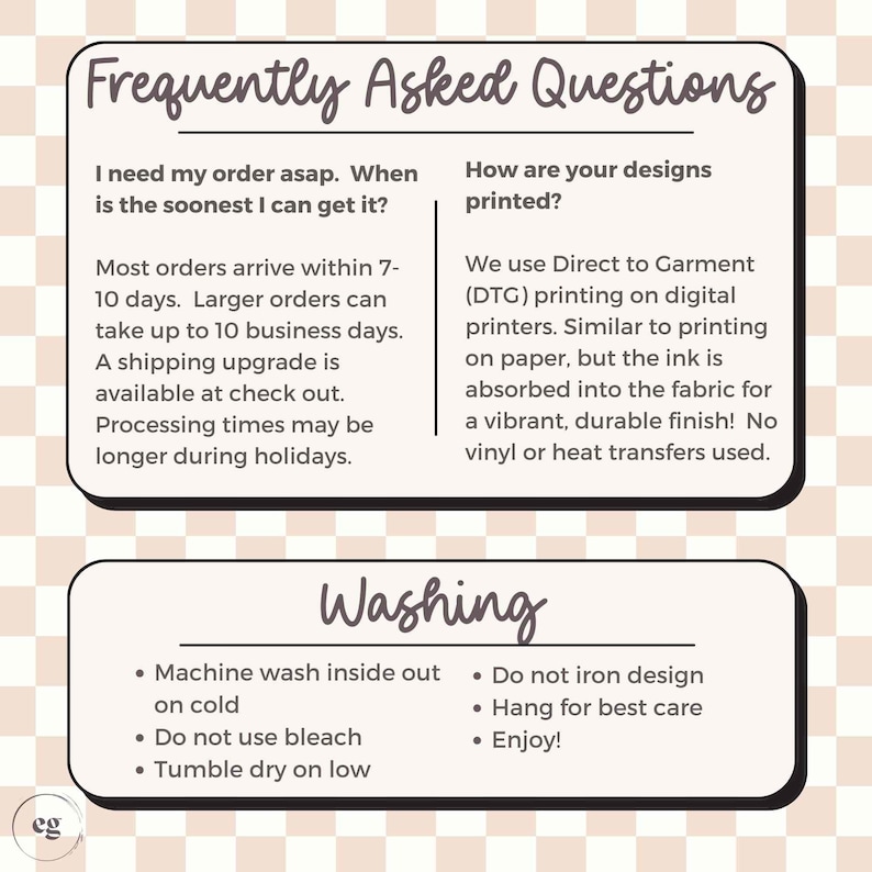 May include: A graphic with frequently asked questions about ordering and shipping, as well as washing instructions for apparel. The text includes information about processing times, shipping upgrades, and how the designs are printed using Direct to Garment (DTG) printing. The washing instructions include machine washing inside out on cold, tumble drying on low, and not using bleach.