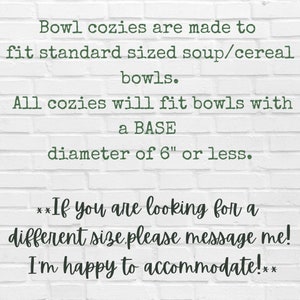 May include: Text on a white brick wall background reads: "Bowl cozies are made to fit standard sized soup/cereal bowls. All cozies will fit bowls with a BASE diameter of 6" or less. **If you are looking for a different size please message me! I'm happy to accommodate!**"