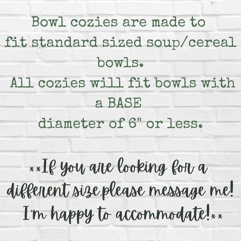 May include: Text on a white brick wall background reads: "Bowl cozies are made to fit standard sized soup/cereal bowls. All cozies will fit bowls with a BASE diameter of 6" or less. **If you are looking for a different size please message me! I'm happy to accommodate!**"
