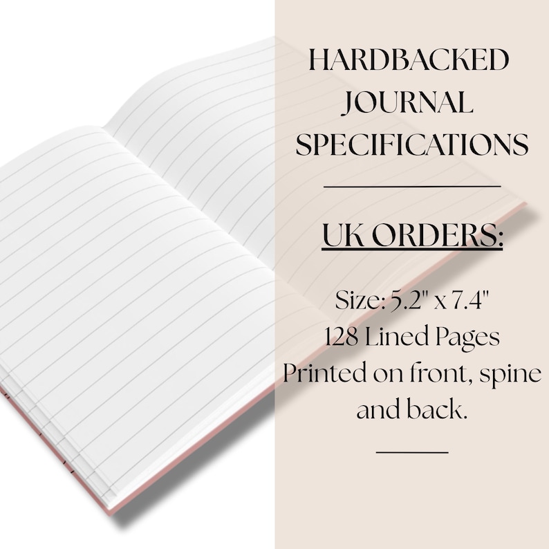 May include: An open hardbacked journal with white lined pages. The text reads: HARDBACKED JOURNAL SPECIFICATIONS, UK ORDERS:, Size: 5.2" x 7.4", 128 Lined Pages, Printed on front, spine and back. The journal has a light pink cover visible at the edges.