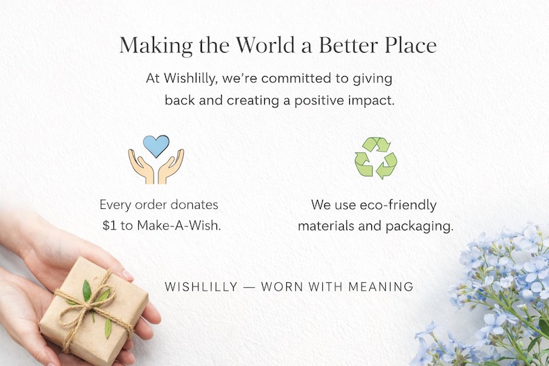 May include: A graphic featuring the text Making the World a Better Place, At Wishlilly, we're committed to giving back and creating a positive impact. Icons include a blue heart held by hands and a green recycling symbol. Text states every order donates $1 to Make-A-Wish and we use eco-friendly materials and packaging. WISH LILLY &mdash; WORN WITH MEANING.