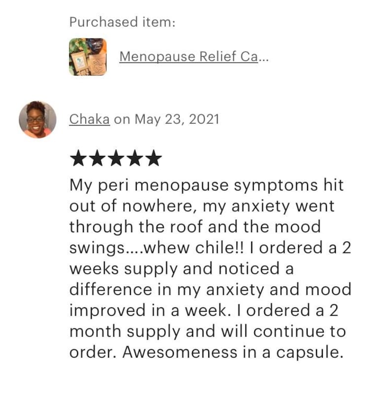 May include: Five star review for a menopause relief product. The reviewer states that their peri-menopause symptoms hit out of nowhere, their anxiety went through the roof, and their mood swings were intense. They ordered a two-week supply and noticed a difference in their anxiety and mood improved in a week. They ordered a two-month supply and will continue to order. The review concludes with the statement "Awesomeness in a capsule."