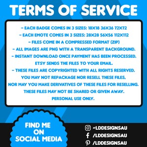 May include: Blue and white digital graphic with the text 'TERMS OF SERVICE' describing badge and emote digital downloads.  Badges come in three sizes: 18x18, 36x36, 72x72 pixels. Emotes come in three sizes: 28x28, 56x56, 112x112 pixels. Files are PNG with transparent backgrounds, compressed in ZIP format. Instant download after purchase.  Copyrighted; personal use only.  Social media links included.