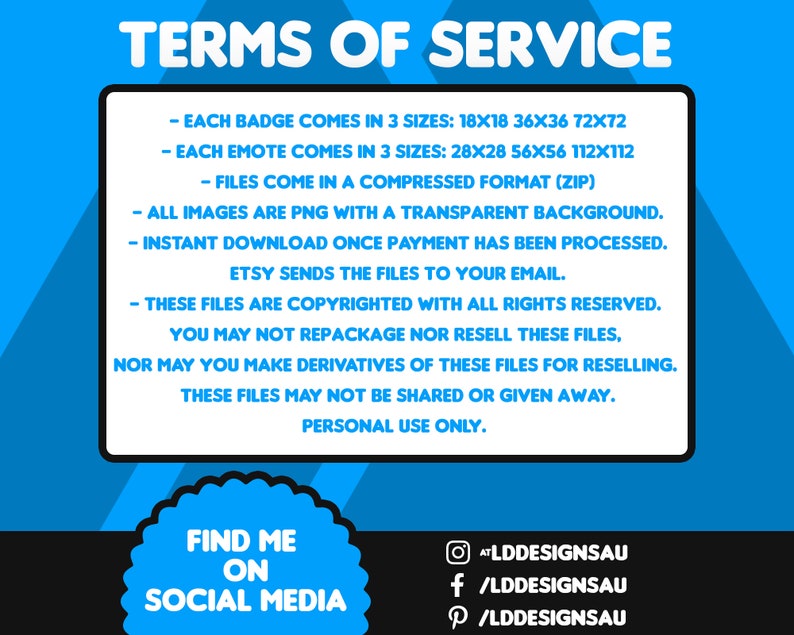 May include: Blue and white digital graphic with the text 'TERMS OF SERVICE' describing badge and emote digital downloads.  Badges come in three sizes: 18x18, 36x36, 72x72 pixels. Emotes come in three sizes: 28x28, 56x56, 112x112 pixels. Files are PNG with transparent backgrounds, compressed in ZIP format. Instant download after purchase.  Copyrighted; personal use only.  Social media links included.