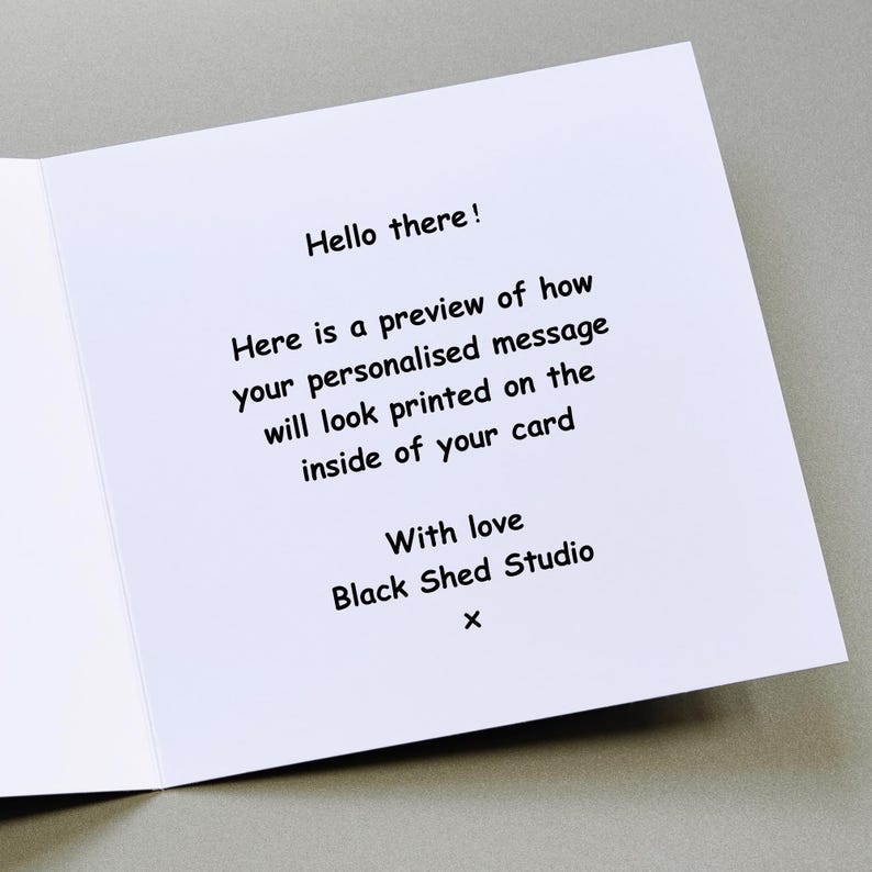 May include: An open white greeting card with black text. The text reads "Hello there! Here is a preview of how your personalised message will look printed on the inside of your card. With love Black Shed Studio x."