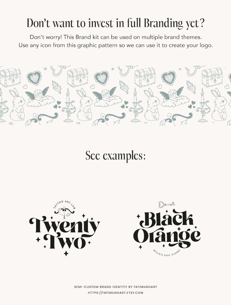 May include: A black and white graphic design illustration of a chest with a key, a heart, a bunny, and a cloud. The text "Don't want to invest in full Branding yet?" is at the top of the image. The text "See examples:" is in the middle of the image. The text "Twenty Two" is in black text with a black and white illustration of a bow and arrow. The text "Black Orange" is in black text with a black and white illustration of a key. The text "MILLA'S CHIC CLOSET" is in black text below the text "Black Orange". The text "SEMI-CUSTOM BRAND IDENTITY BY FATIMUGHART" is at the bottom of the image. The text "HTTPS://FATIMUGHART.ETSY.COM" is at the bottom of the image.