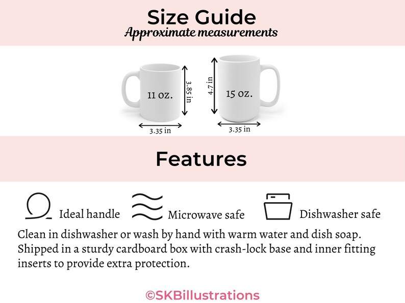 May include: Two white ceramic mugs with black text. The mug on the left is 11 ounces and the mug on the right is 15 ounces. Both mugs have a black handle and are 3.35 inches wide. The mug on the right is 4.7 inches tall and the mug on the left is 3.85 inches tall. The text "Size Guide" and "Approximate measurements" is at the top of the image. The text "Features" is in the middle of the image. Below the mugs are three icons: a circle with a line through it, a wavy line, and a square with a line through it. The text "Ideal handle", "Microwave safe", and "Dishwasher safe" are below the icons. The text "Clean in dishwasher or wash by hand with warm water and dish soap. Shipped in a sturdy cardboard box with crash-lock base and inner fitting inserts to provide extra protection." is below the icons. The text "SKBillustrations" is at the bottom of the image.