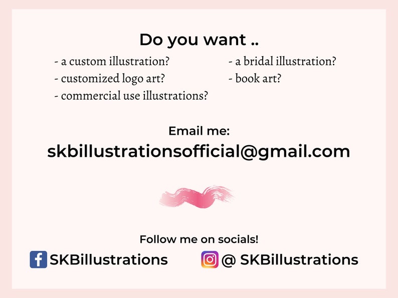 May include: A pink and white illustration of a paint stroke with text that reads "Do you want... - a custom illustration? - customized logo art? - commercial use illustrations? - a bridal illustration? - book art? Email me: skbillustrationsofficial@gmail.com Follow me on socials! + SKBillustrations @SKBillustrations"