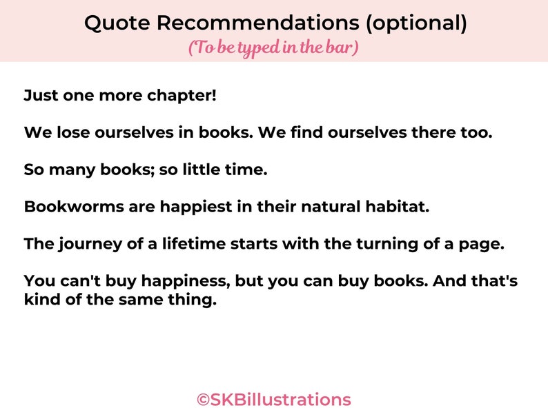 May include: A pink and white graphic with the text "Quote Recommendations (optional)" and a list of quotes about books. The text "(To be typed in the bar)" is below the title. The quotes are: "Just one more chapter!" "We lose ourselves in books. We find ourselves there too." "So many books; so little time." "Bookworms are happiest in their natural habitat." "The journey of a lifetime starts with the turning of a page." "You can't buy happiness, but you can buy books. And that's kind of the same thing."