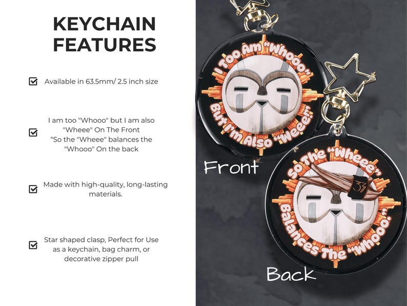 Keychain Features:
.:Available in 2.5 inches
.: I am too "Whooo" but I am also "Wheee" On The Front
“So the "Wheee" balances the "Whooo" On the back
.:Glitter Epoxy Coated Clear Acrylic for increased durability and sparkle.
.: Gold star clasp for attaching to bags, keys, zippers, or lanyards
.: Made with high-quality, long-lasting materials.