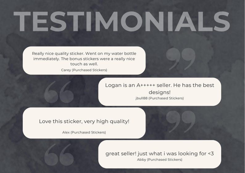 The image displays customer testimonials on a dark, watercolor-style background. Text in white font reads 'TESTIMONIALS.' Four white speech bubbles contain customer reviews. One says, 'Really nice quality sticker. Went on My Water Bottle Immediately, The bonus stickers were a nice touch as well' Another states, 'Logan is an A+++++ seller. He has the best designs!' A third says, 'Love this sticker, very high quality!' The last says, 'great seller! Just What I was Looking for,'