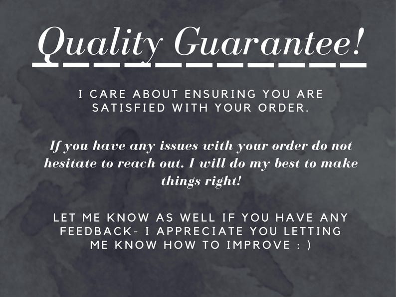 Quality Guarantee!
I care About ensuring you are satisfied with your order.
-If you have any issues with your order do not hesitate to reach out. I will do my best to make things right!
-Let me know as well if you have any feedback- I appreciate you letting me know how to improve : )