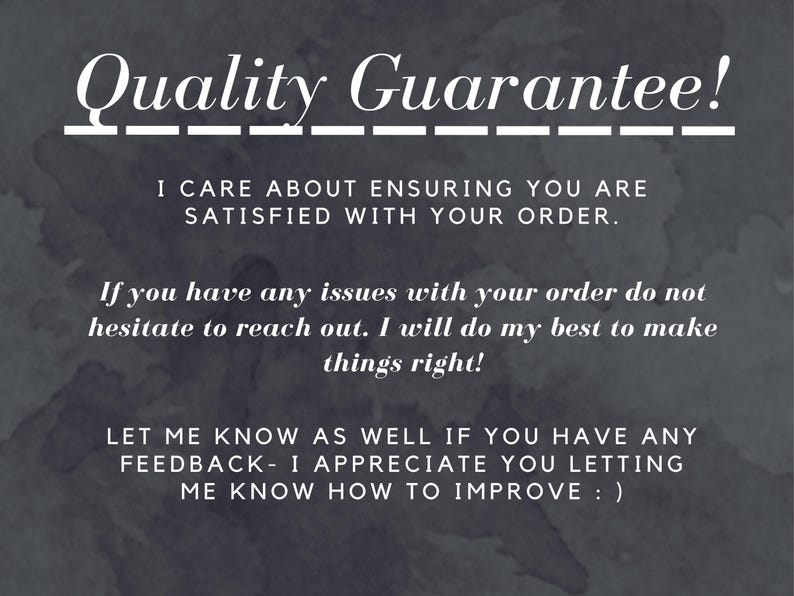 Quality Guarantee!
I care About ensuring you are satisfied with your order.
-If you have any issues with your order do not hesitate to reach out. I will do my best to make things right!
-Let me know as well if you have any feedback- I appreciate you letting me know how to improve : )