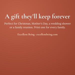 May include: A solid terracotta-colored background featuring white text that reads: A gift they'll keep forever. Perfect for Christmas, Mother's Day, a wedding shower or a family reunion. Print one for every family. Excellent Being &middot; excellentbeing.com