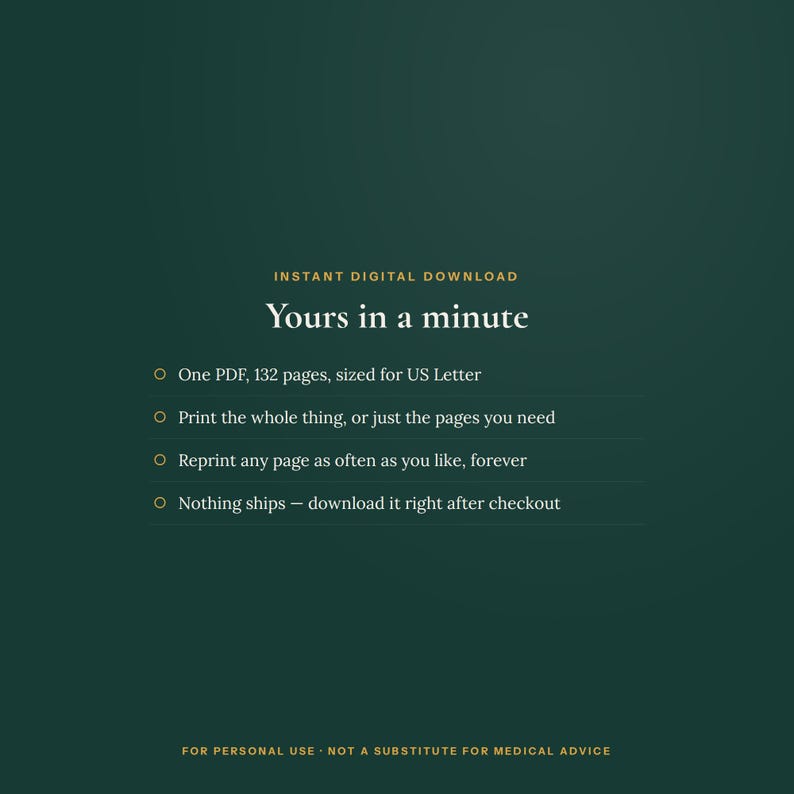 May include: A dark green digital download graphic with gold text reading: INSTANT DIGITAL DOWNLOAD, Yours in a minute, One PDF, 132 pages, sized for US Letter, Print the whole thing, or just the pages you need, Reprint any page as often as you like, forever, Nothing ships &ndash; download it right after checkout, FOR PERSONAL USE - NOT A SUBSTITUTE FOR MEDICAL ADVICE.