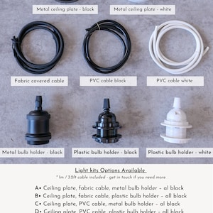 May include: A guide to different light kit options for a pendant light fixture. The options include a choice of ceiling plate, cable, and bulb holder in black or white. The text reads: "Light kits Options Available * 1m / 3.2ft cable included - get in touch if you need more A. Ceiling plate, fabric cable, metal bulb holder - all black B. Ceiling plate, fabric cable, plastic bulb holder - all black C. Ceiling plate, PVC cable, metal bulb holder - all black D. Ceiling plate, PVC cable, plastic bulb holder - all black E. Fabric cable, metal bulb holder - all black F. Fabric cable, plastic bulb holder - all black G. PVC Cable, metal bulb holder - all black H. PVC Cable, plastic bulb holder - all black I. Ceiling plate, PVC Cable, Plastic Bulb holder - all white J. PVC Cable, Plastic Bulb holder - all white"