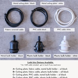 May include: A guide to different light kit options for a pendant light fixture. The options include a choice of ceiling plate, cable, and bulb holder in black or white. The text reads: "Light kits Options Available * 1m / 3.2ft cable included - get in touch if you need more A. Ceiling plate, fabric cable, metal bulb holder - all black B. Ceiling plate, fabric cable, plastic bulb holder - all black C. Ceiling plate, PVC cable, metal bulb holder - all black D. Ceiling plate, PVC cable, plastic bulb holder - all black E. Fabric cable, metal bulb holder - all black F. Fabric cable, plastic bulb holder - all black G. PVC Cable, metal bulb holder - all black H. PVC Cable, plastic bulb holder - all black I. Ceiling plate, PVC Cable, Plastic Bulb holder - all white J. PVC Cable, Plastic Bulb holder - all white"