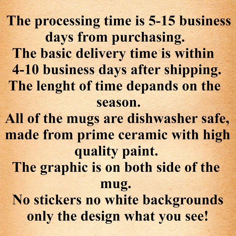 May include: Text on a brown background that reads: "The processing time is 5-15 business days from purchasing. The basic delivery time is within 4-10 business days after shipping. The length of time depends on the season. All of the mugs are dishwasher safe, made from prime ceramic with high quality paint. The graphic is on both sides of the mug. No stickers no white backgrounds only the design what you see!"