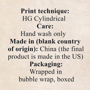 May include: Print technique: HG Cylindrical. Care: Hand wash only. Made in (blank country of origin): China (the final product is made in the US). Packaging: Wrapped in bubble wrap, boxed.