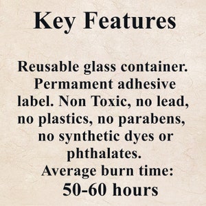 May include: Key Features: Reusable glass container. Permanent adhesive label. Non Toxic, no lead, no plastics, no parabens, no synthetic dyes or phthalates. Average burn time: 50-60 hours.