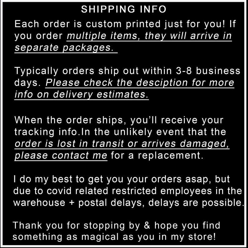 K&ouml;nnte beinhalten: Text auf schwarzem Hintergrund mit wei&szlig;em Text, der Versandinformationen f&uuml;r Bestellungen erkl&auml;rt. Der Text lautet: "SHIPPING INFO Jede Bestellung wird speziell f&uuml;r Sie bedruckt! Wenn Sie mehrere Artikel bestellen, werden diese in separaten Paketen geliefert. In der Regel werden Bestellungen innerhalb von 3-8 Werktagen versandt. Bitte &uuml;berpr&uuml;fen Sie die Beschreibung f&uuml;r weitere Informationen zu den Lieferzeiten. Wenn die Bestellung versandt wird, erhalten Sie Ihre Sendungsverfolgungsnummer. Sollte die Bestellung auf dem Transportweg verloren gehen oder besch&auml;digt ankommen, kontaktieren Sie mich bitte f&uuml;r einen Ersatz. Ich tue mein Bestes, um Ihnen Ihre Bestellungen so schnell wie m&ouml;glich zu liefern, aber aufgrund von COVID-19 bedingten Einschr&auml;nkungen f&uuml;r Mitarbeiter im Lager und Postverz&ouml;gerungen sind Verz&ouml;gerungen m&ouml;glich. Vielen Dank f&uuml;r Ihren Besuch und ich hoffe, Sie finden etwas Magisches in meinem Shop!"