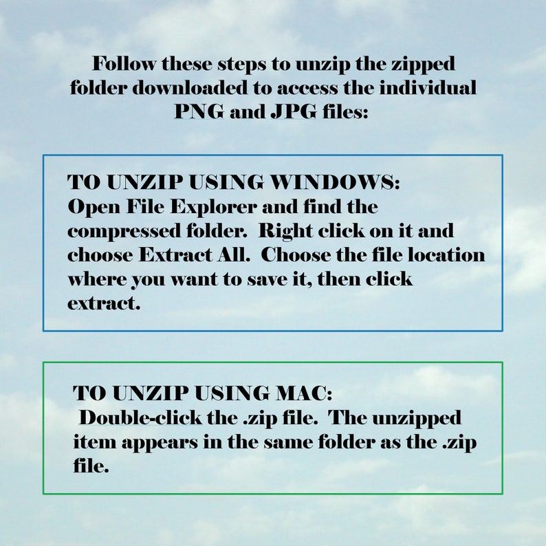 May include: Instructions on how to unzip a zipped folder downloaded from the internet to access individual PNG and JPG files. The instructions are for both Windows and Mac operating systems.