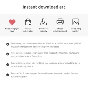 May include: Instant download art: find a design you love, add to basket, download instantly, choose printing method, frame and enjoy. No shipping cost or waiting with instant download. A perfect last-minute gift idea or just an affordable and easy way to update your space. Your purchase includes 6 high-quality JPEG images at 300 dpi for a flawless and crisp print in an array of frame sizes. Print instantly at home, take the file at your local print shop or upload the file to an online printing service. For a perfect fit, measure your frame and use our size guide to select the most suitable image size.