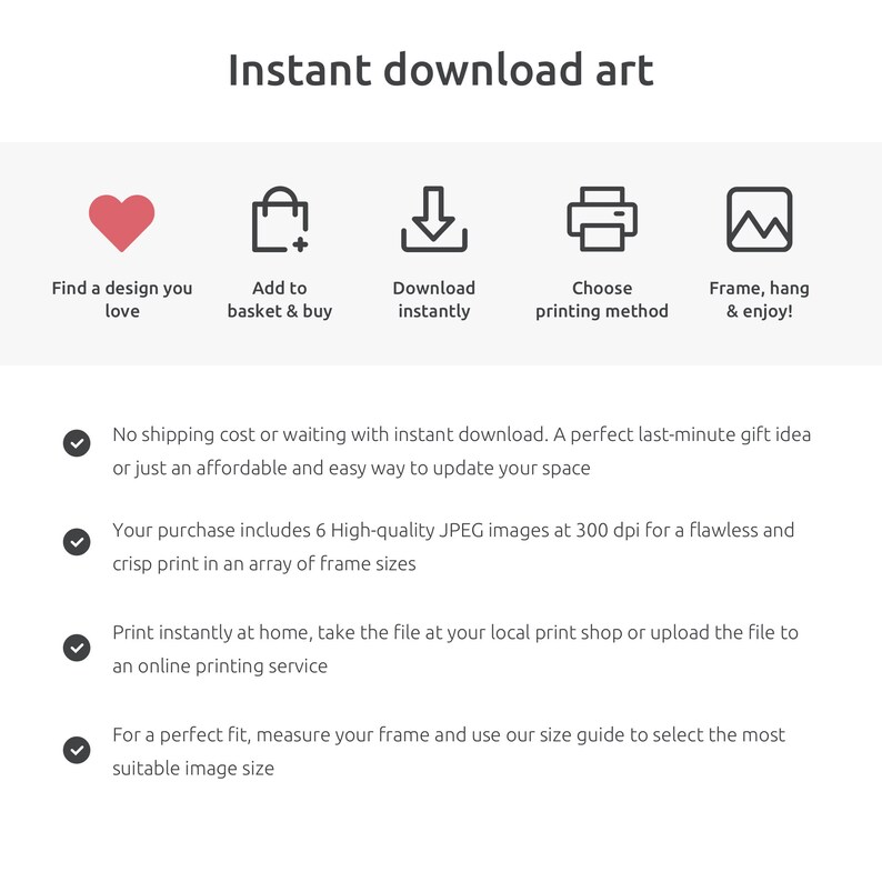 May include: Instant download art: find a design you love, add to basket, download instantly, choose printing method, frame and enjoy. No shipping cost or waiting with instant download. A perfect last-minute gift idea or just an affordable and easy way to update your space. Your purchase includes 6 high-quality JPEG images at 300 dpi for a flawless and crisp print in an array of frame sizes. Print instantly at home, take the file at your local print shop or upload the file to an online printing service. For a perfect fit, measure your frame and use our size guide to select the most suitable image size.