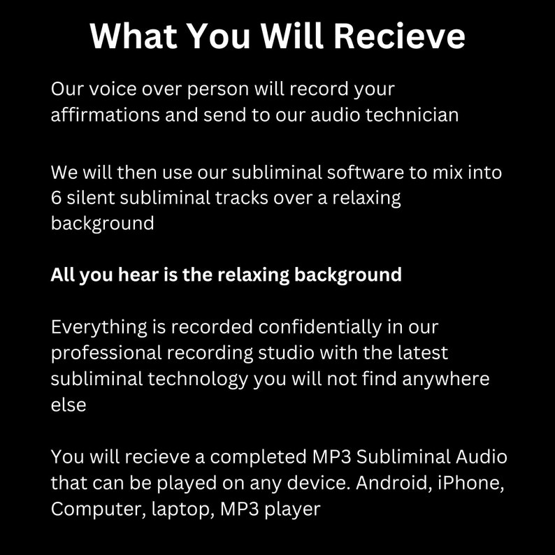 May include: Text on a black background explaining how subliminal audio tracks are created and delivered. The text says "What You Will Receive" and explains that a voice-over person will record affirmations and send them to an audio technician. The text also says that the affirmations will be mixed into 6 silent subliminal tracks over a relaxing background. The text also says that the final product will be a completed MP3 subliminal audio that can be played on any device, including Android, iPhone, computer, laptop, and MP3 player.