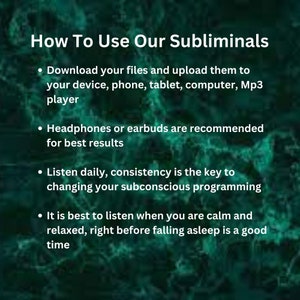 以下が含まれることがあります： サブliminalオーディオファイルの使用方法を説明する白いテキストが書かれた緑色の背景。テキストには、ファイルをダウンロードして、デバイス、電話、タブレット、コンピューター、またはMP3プレーヤーにアップロードするように指示されています。また、最高の結果を得るために、ヘッドフォンまたはイヤホンを使用することをお勧めします。テキストには、毎日聴くように指示されており、一貫性が潜在意識のプログラミングを変えるための鍵であると述べています。最後に、落ち着いてリラックスした状態で、眠る直前に聴くのが最適であると述べています。